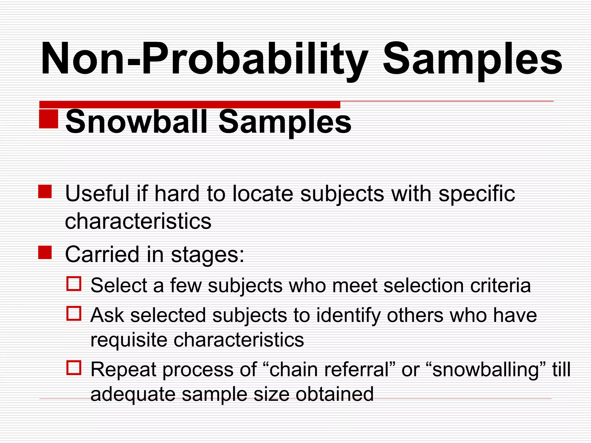   Non-Probability Samples Snowball Samples Useful if hard to locate subjects with specific characteristics  Carried in stages: Select a few subjects who meet selection criteria Ask selected subjects to identify others who have requisite characteristics Repeat process of “chain referral” or “snowballing” till adequate sample size obtained 