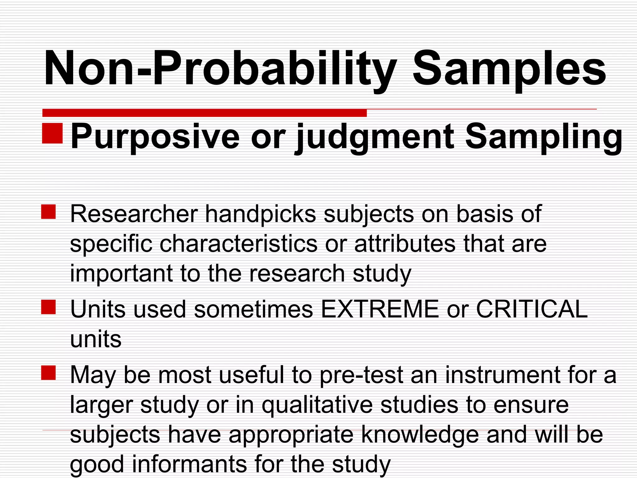   Non-Probability Samples Purposive or judgment Sampling Researcher handpicks subjects on basis of specific characteristics or attributes that are important to the research study Units used sometimes EXTREME or CRITICAL units May be most useful to pre-test an instrument for a larger study or in qualitative studies to ensure subjects have appropriate knowledge and will be good informants for the study 