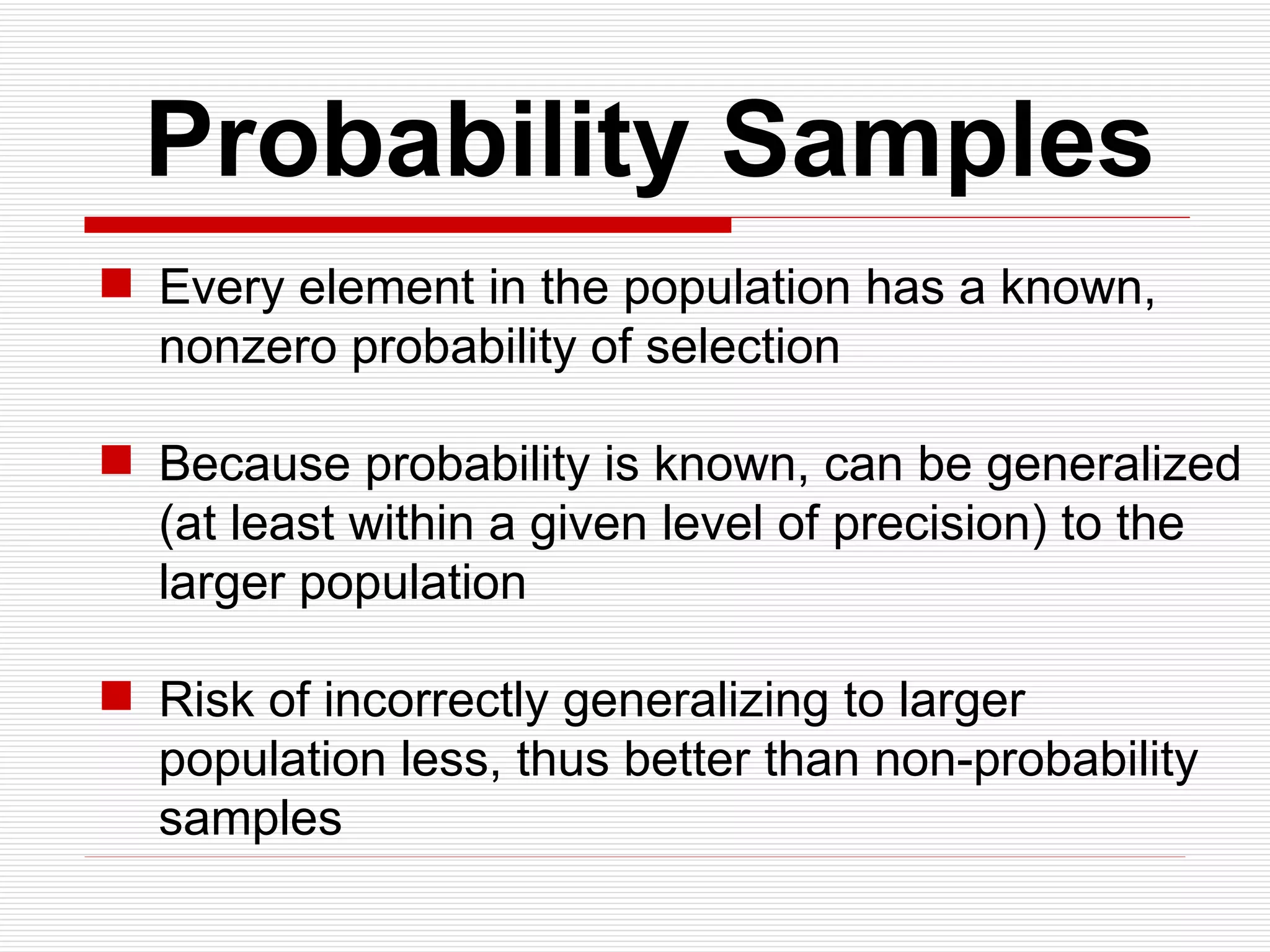   Probability Samples Every element in the population has a known, nonzero probability of selection Because probability is known, can be generalized (at least within a given level of precision) to the larger population Risk of incorrectly generalizing to larger population less, thus better than non-probability samples 