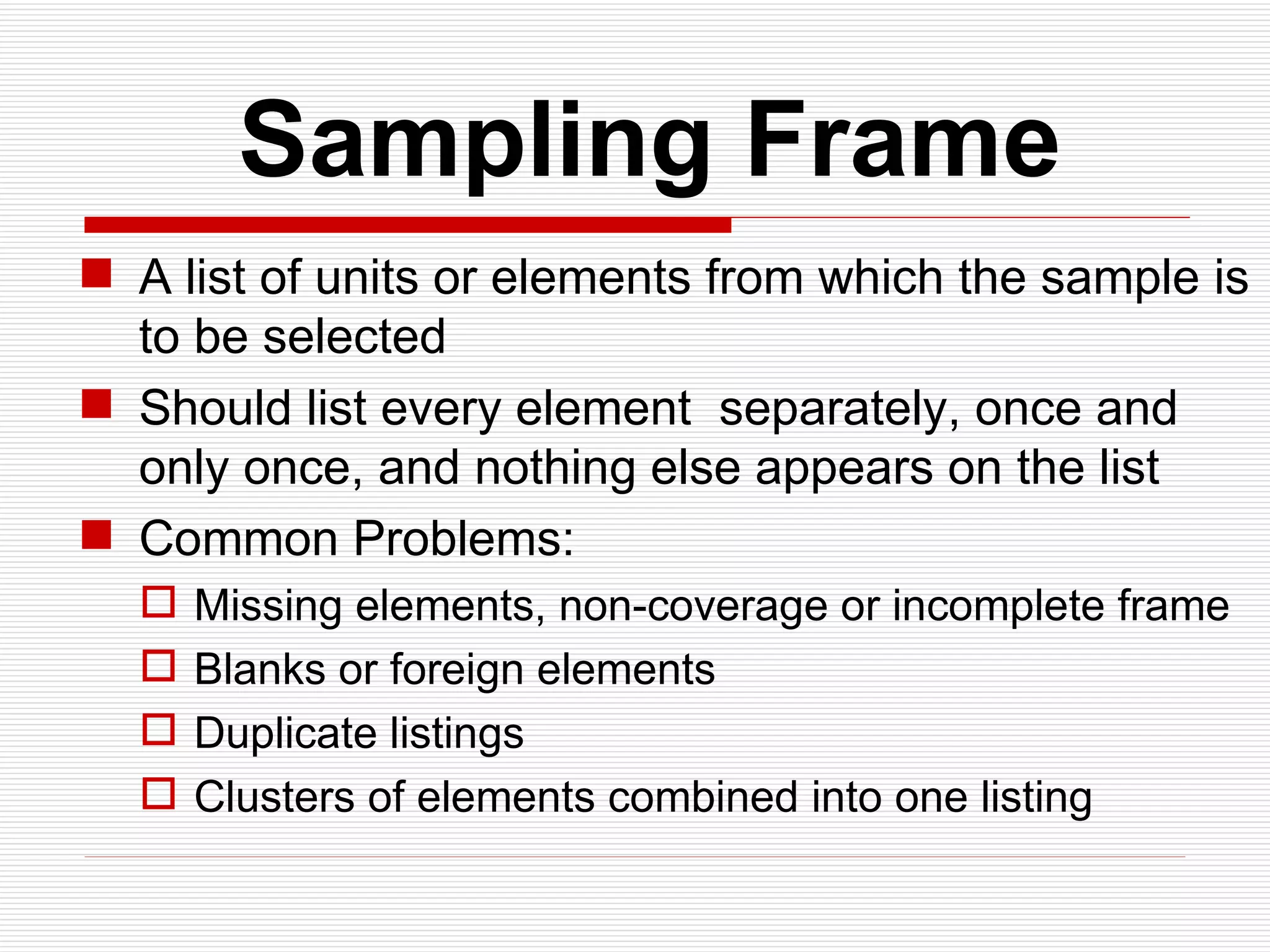   Sampling Frame A list of units or elements from which the sample is to be selected Should list every element  separately, once and only once, and nothing else appears on the list Common Problems: Missing elements, non-coverage or incomplete frame Blanks or foreign elements Duplicate listings Clusters of elements combined into one listing  
