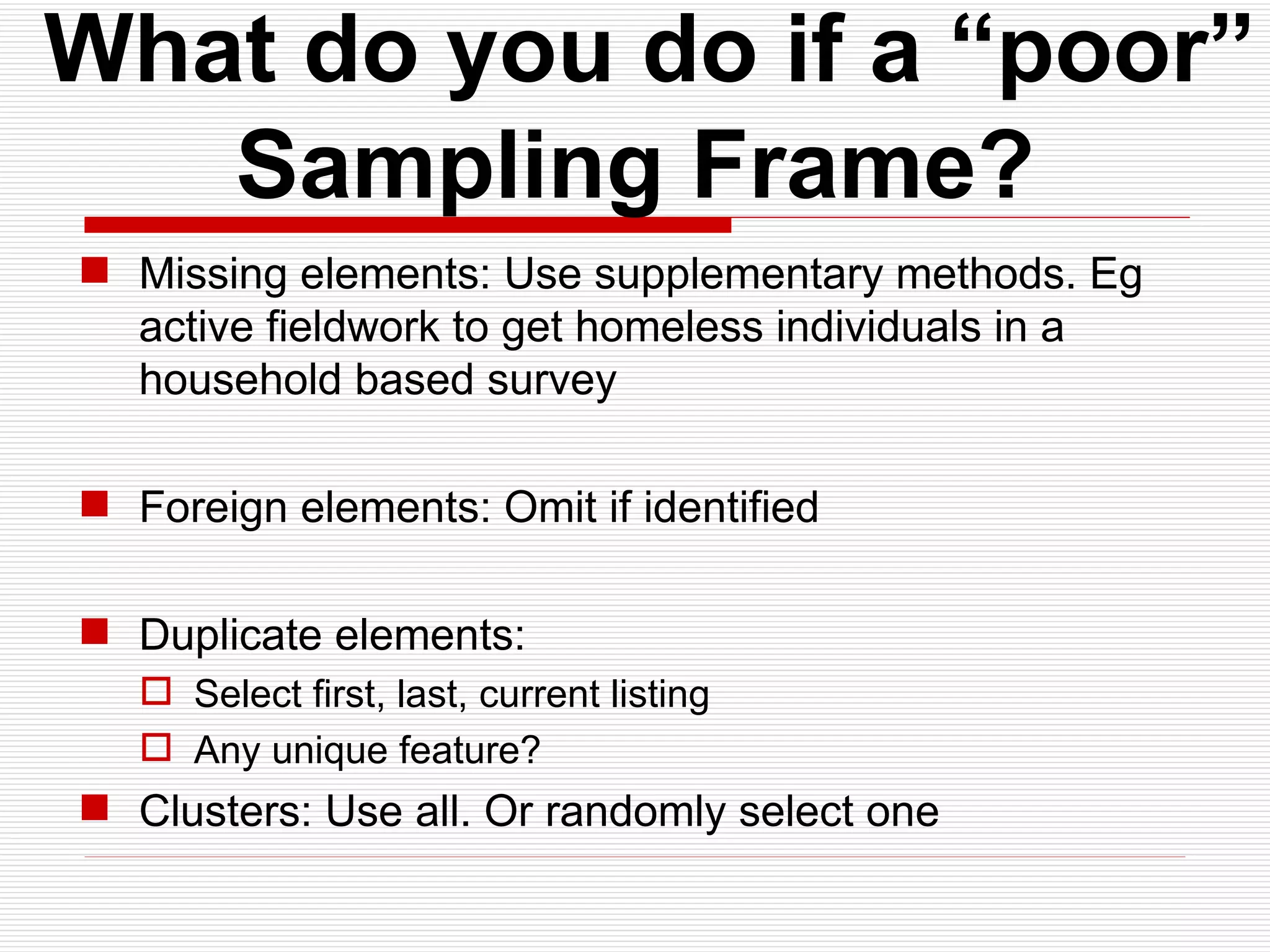   What do you do if a “poor” Sampling Frame? Missing elements: Use supplementary methods. Eg active fieldwork to get homeless individuals in a household based survey Foreign elements: Omit if identified Duplicate elements: Select first, last, current listing Any unique feature? Clusters: Use all. Or randomly select one 