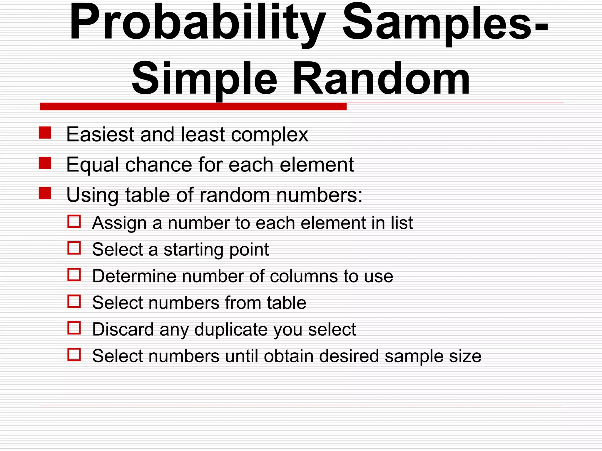   Probability Sa mples- Simple Random Easiest and least complex Equal chance for each element Using table of random numbers: Assign a number to each element in list Select a starting point Determine number of columns to use Select numbers from table Discard any duplicate you select Select numbers until obtain desired sample size 
