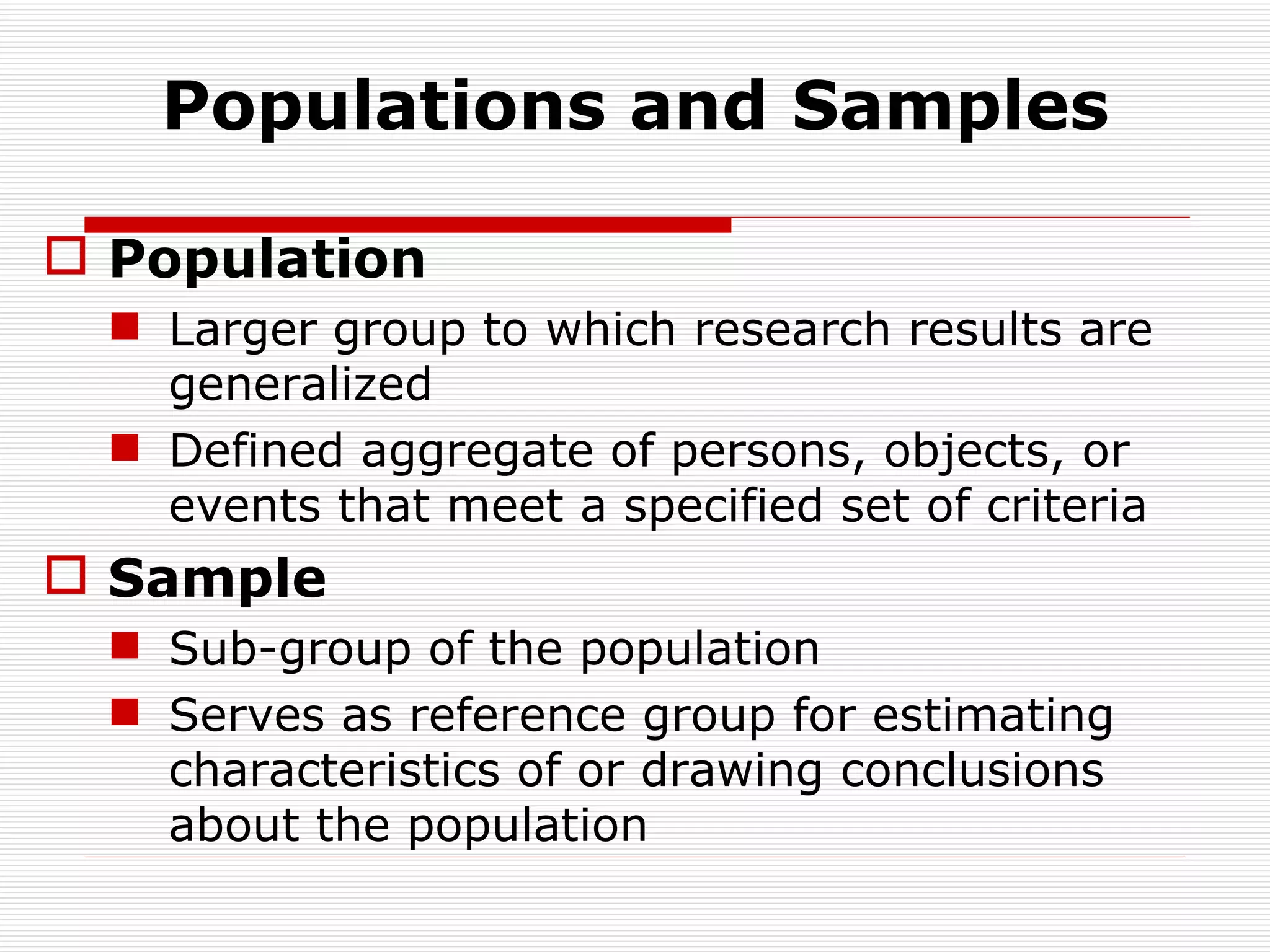 Populations and Samples Population Larger group to which research results are generalized Defined aggregate of persons, objects, or events that meet a specified set of criteria Sample Sub-group of the population Serves as reference group for estimating characteristics of or drawing conclusions about the population 