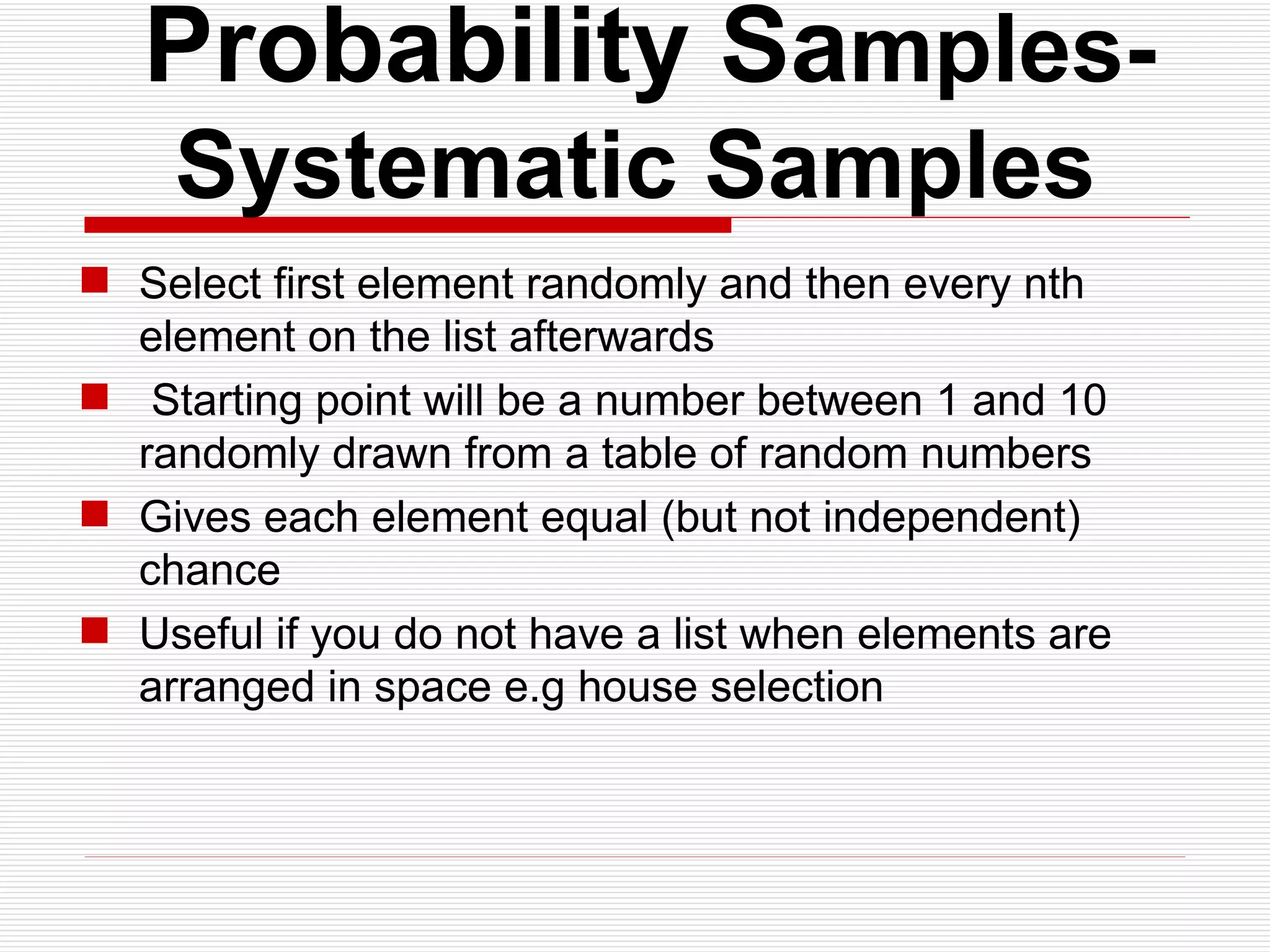   Probability Sa mples- Systematic Samples Select first element randomly and then every nth element on the list afterwards  Starting point will be a number between 1 and 10 randomly drawn from a table of random numbers Gives each element equal (but not independent) chance Useful if you do not have a list when elements are arranged in space e.g house selection 