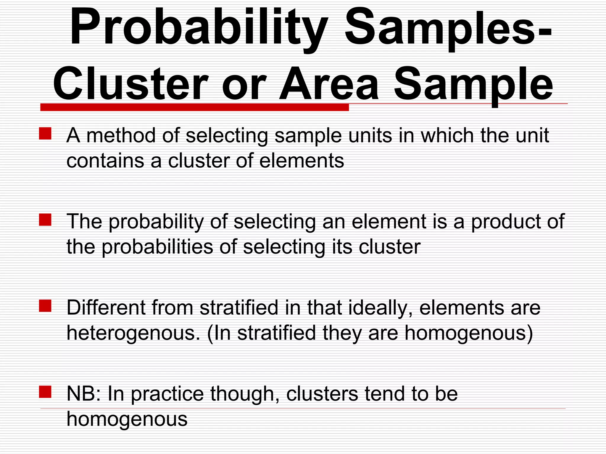   Probability Sa mples- Cluster or Area Sample A method of selecting sample units in which the unit contains a cluster of elements The probability of selecting an element is a product of the probabilities of selecting its cluster Different from stratified in that ideally, elements are heterogenous. (In stratified they are homogenous) NB: In practice though, clusters tend to be homogenous 