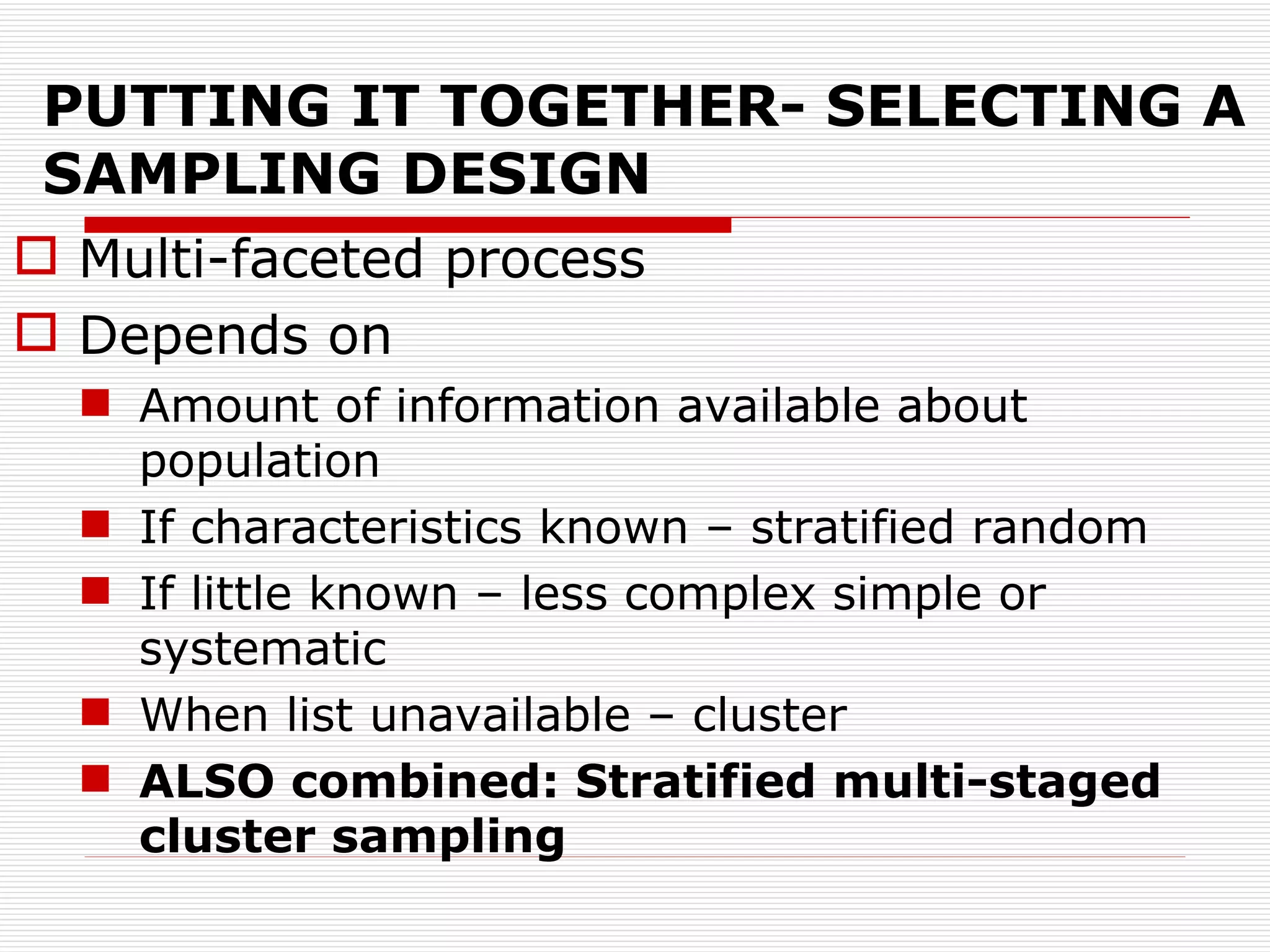 PUTTING IT TOGETHER- SELECTING A SAMPLING DESIGN Multi-faceted process Depends on Amount of information available about population If characteristics known – stratified random If little known – less complex simple or systematic When list unavailable – cluster ALSO combined: Stratified multi-staged cluster sampling 