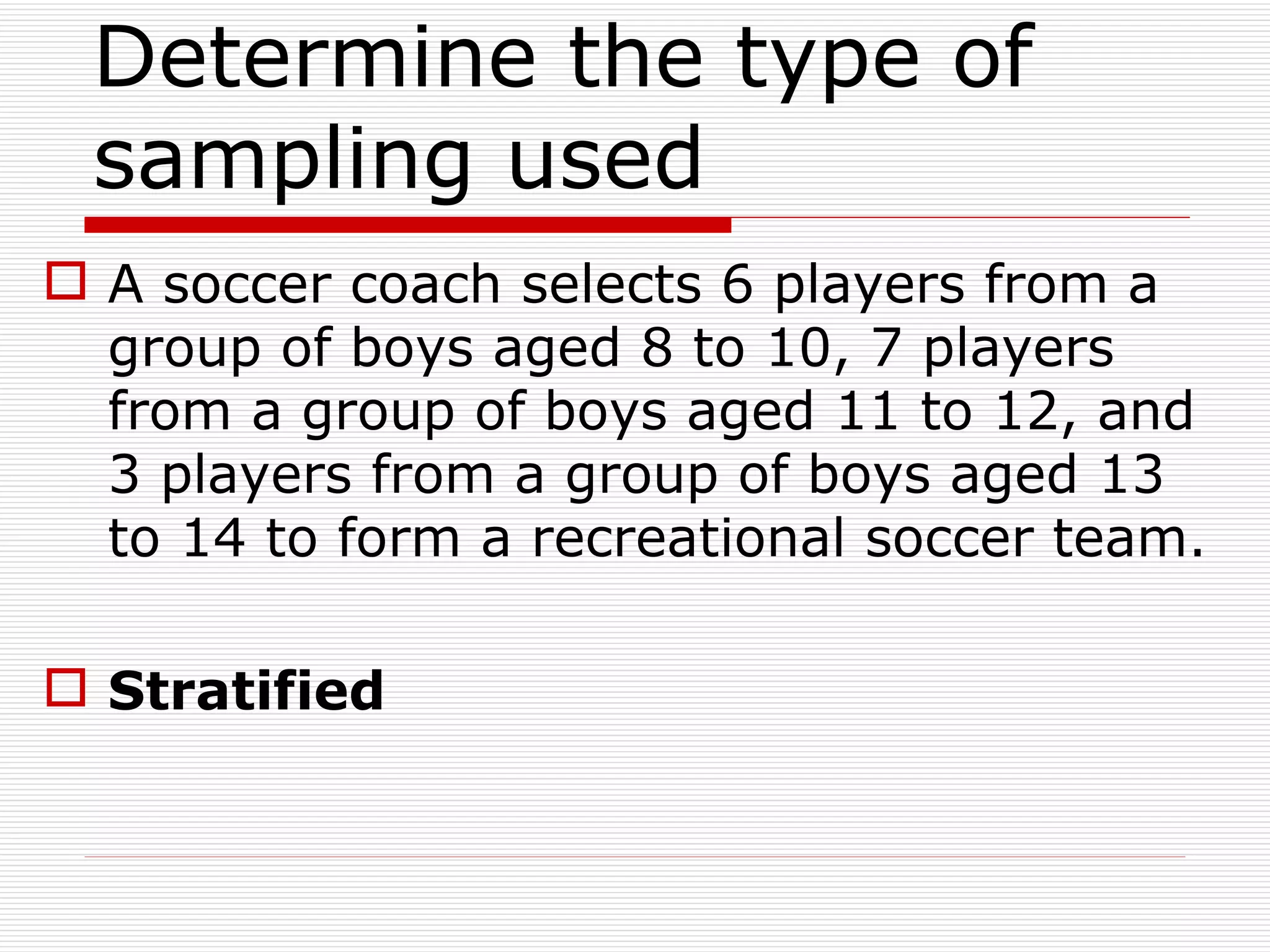 Determine the type of sampling used  A soccer coach selects 6 players from a group of boys aged 8 to 10, 7 players from a group of boys aged 11 to 12, and 3 players from a group of boys aged 13 to 14 to form a recreational soccer team. Stratified 