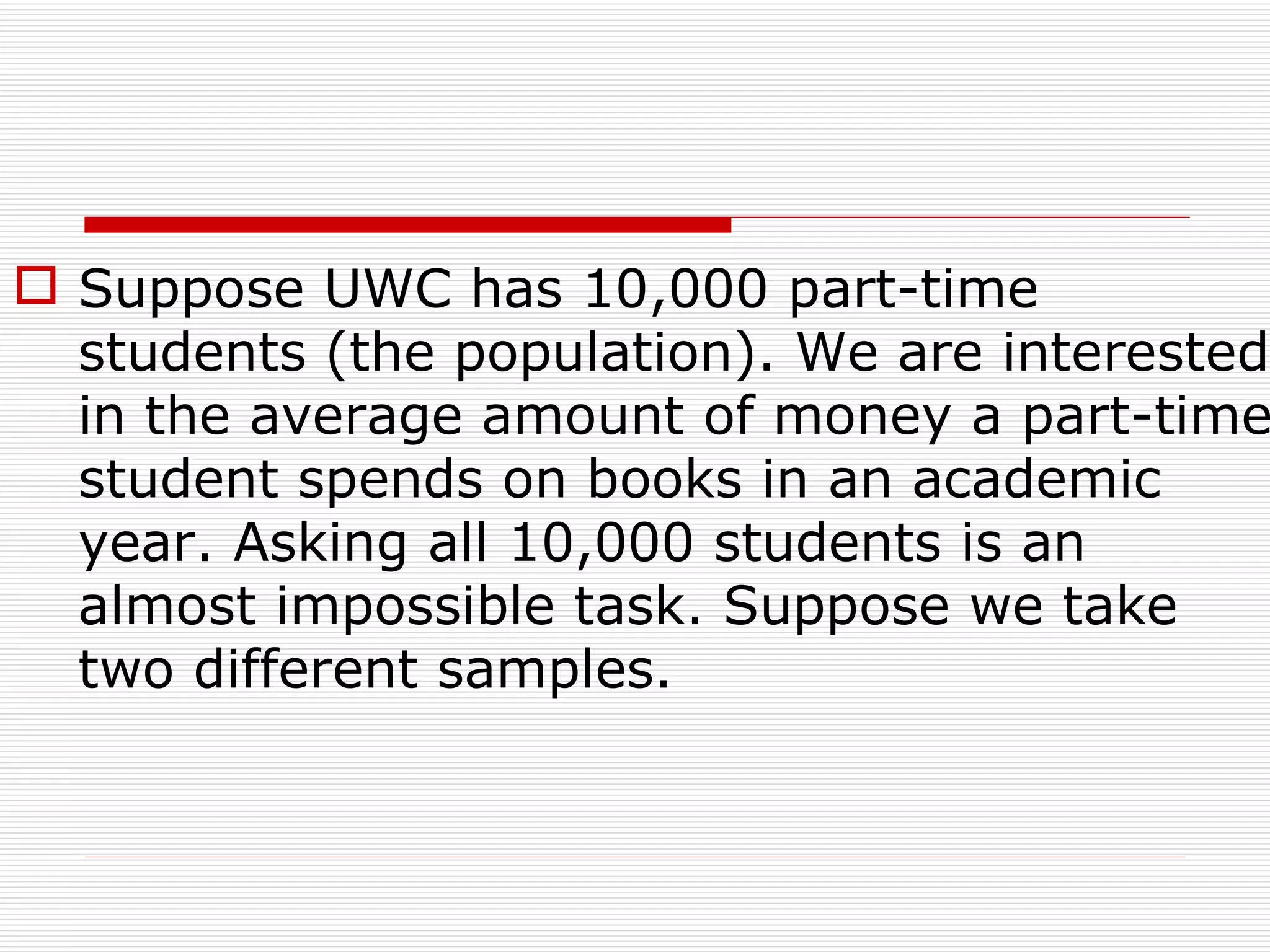 Suppose UWC has 10,000 part-time students (the population). We are interested in the average amount of money a part-time student spends on books in an academic year. Asking all 10,000 students is an almost impossible task. Suppose we take two different samples. 