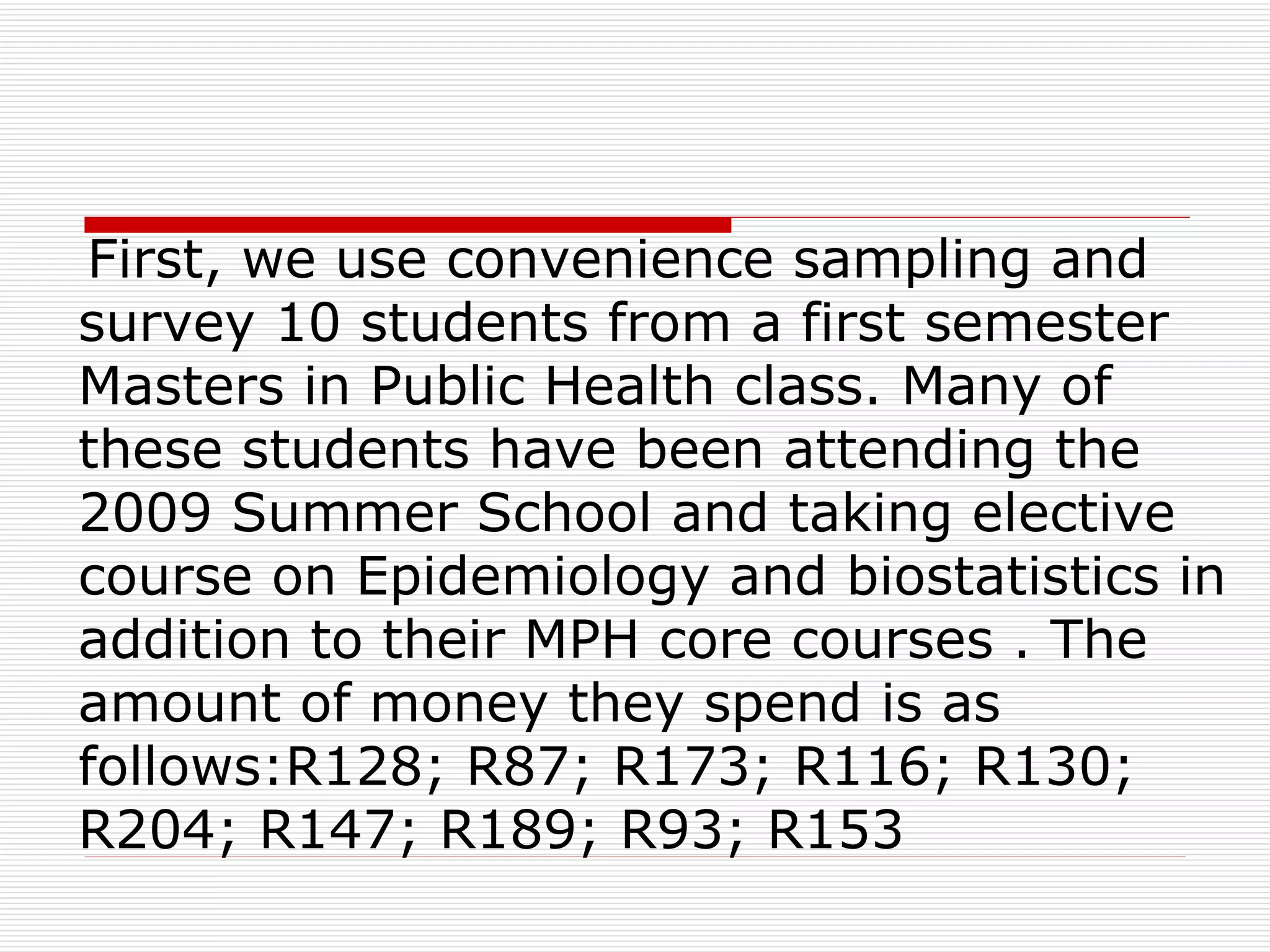 First, we use convenience sampling and survey 10 students from a first semester Masters in Public Health class. Many of these students have been attending the 2009 Summer School and taking elective course on Epidemiology and biostatistics in addition to their MPH core courses . The amount of money they spend is as follows:R128; R87; R173; R116; R130; R204; R147; R189; R93; R153 