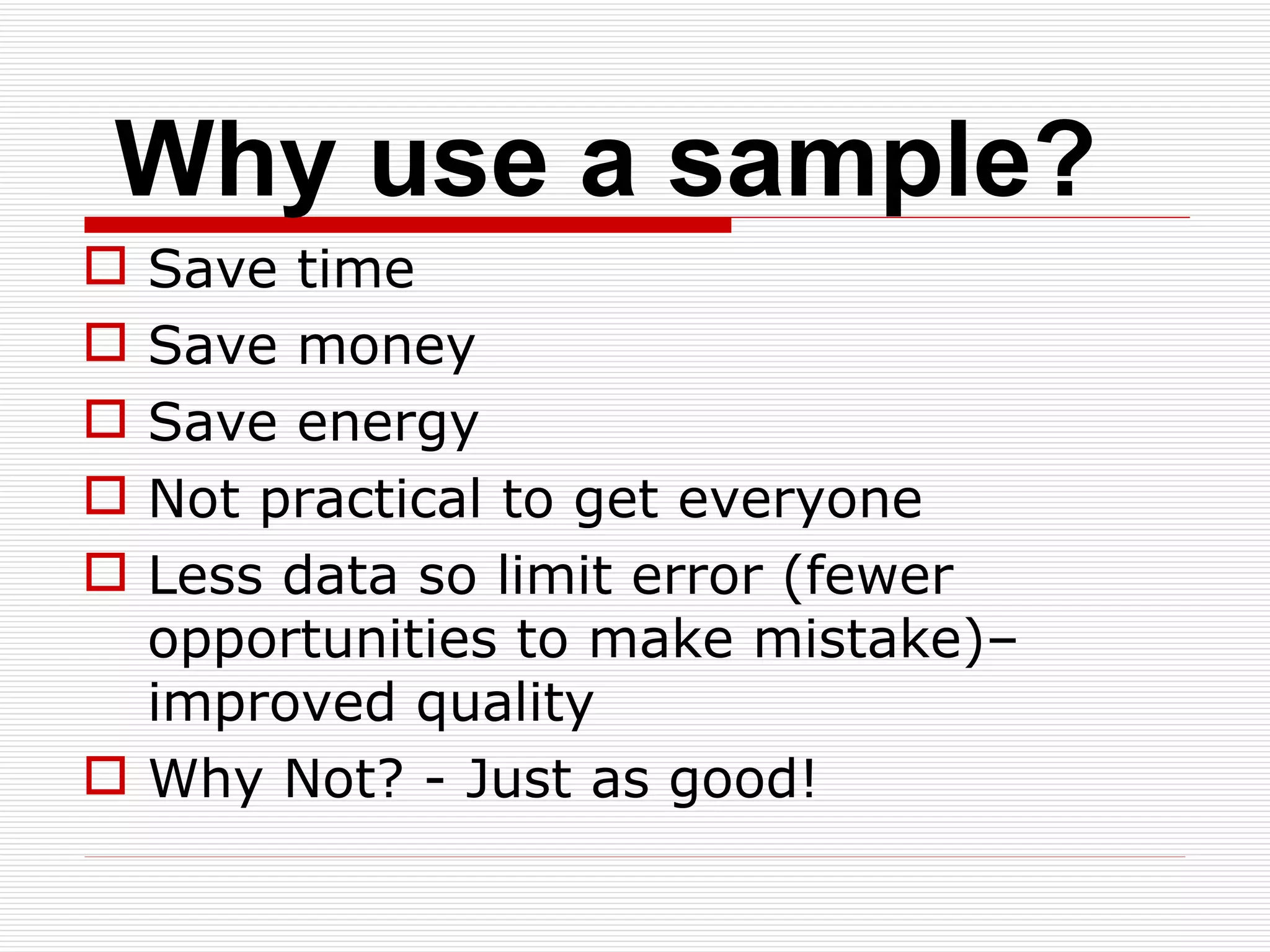 Why use a sample? Save time Save money Save energy Not practical to get everyone Less data so limit error (fewer opportunities to make mistake)– improved quality Why Not? - Just as good! 