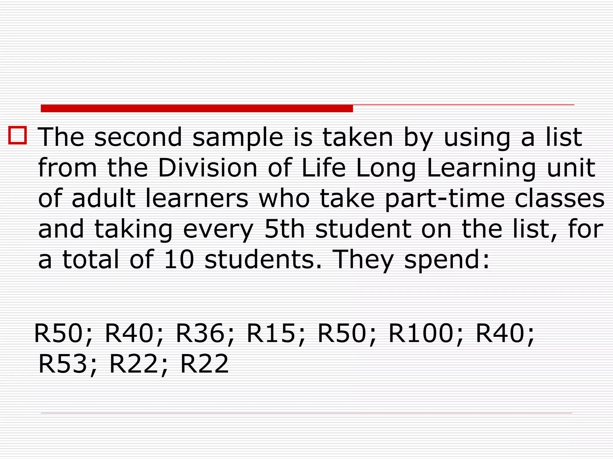 The second sample is taken by using a list from the Division of Life Long Learning unit  of adult learners who take part-time classes and taking every 5th student on the list, for a total of 10 students. They spend:  R50; R40; R36; R15; R50; R100; R40; R53; R22; R22 