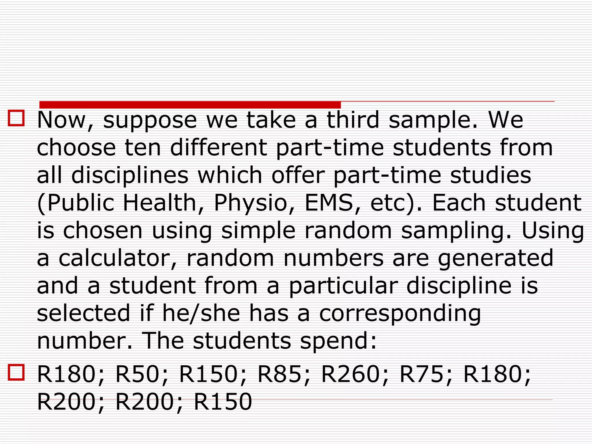 Now, suppose we take a third sample. We choose ten different part-time students from all disciplines which offer part-time studies (Public Health, Physio, EMS, etc). Each student is chosen using simple random sampling. Using a calculator, random numbers are generated and a student from a particular discipline is selected if he/she has a corresponding number. The students spend: R180; R50; R150; R85; R260; R75; R180; R200; R200; R150 