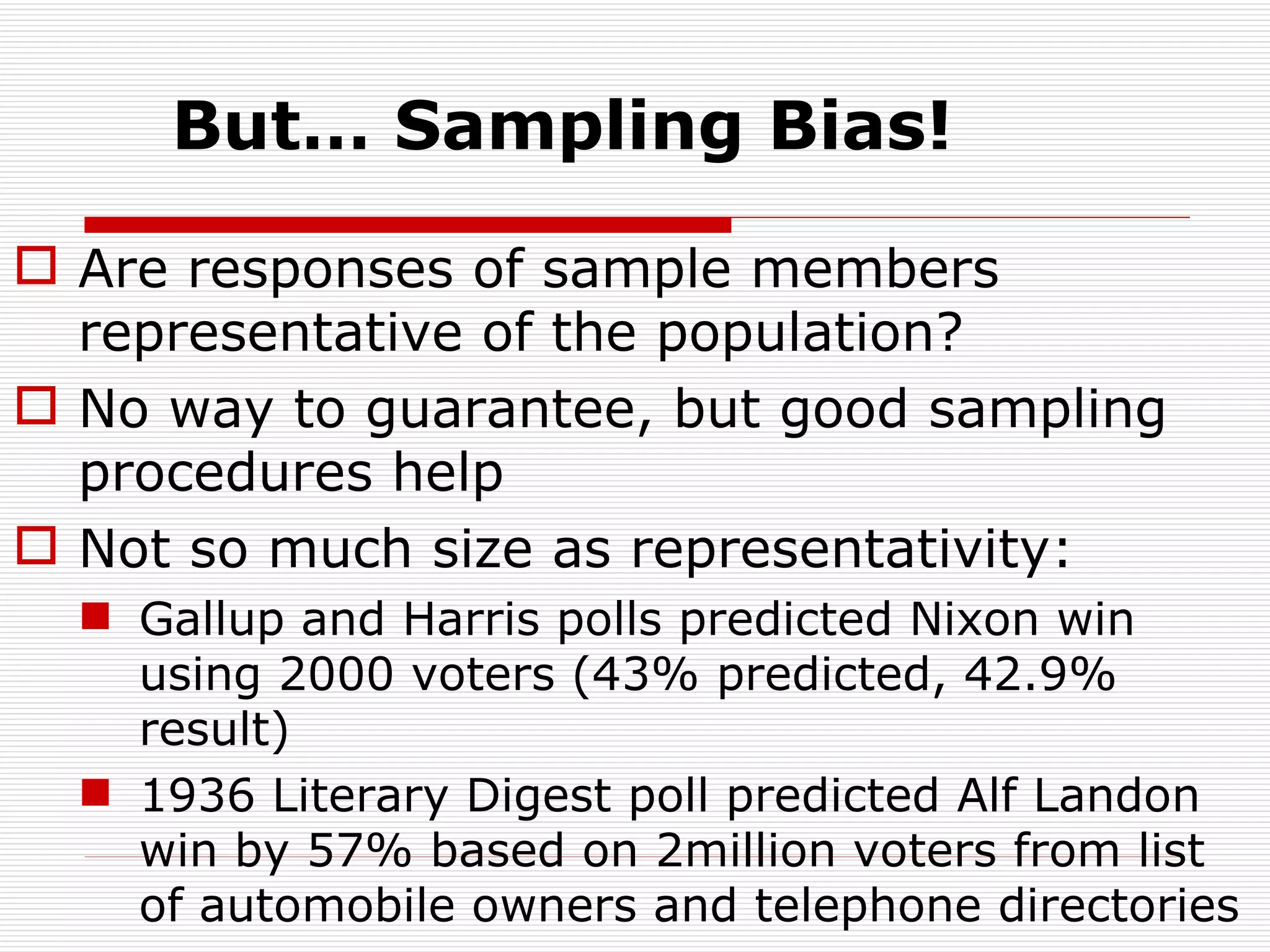 But… Sampling Bias! Are responses of sample members representative of the population? No way to guarantee, but good sampling procedures help Not so much size as representativity: Gallup and Harris polls predicted Nixon win using 2000 voters (43% predicted, 42.9% result) 1936 Literary Digest poll predicted Alf Landon win by 57% based on 2million voters from list of automobile owners and telephone directories 