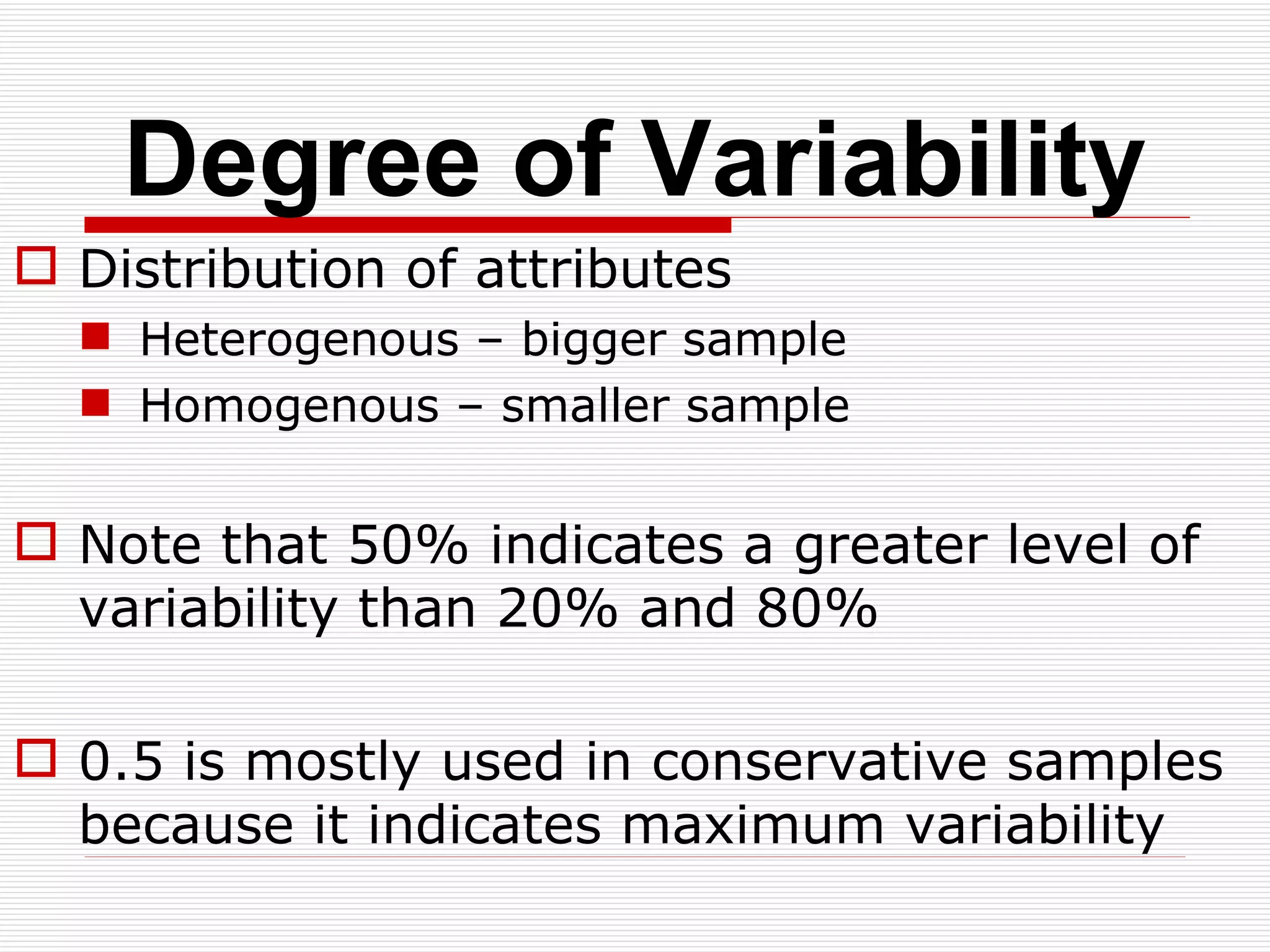 Degree of Variability Distribution of attributes Heterogenous – bigger sample Homogenous – smaller sample Note that 50% indicates a greater level of variability than 20% and 80% 0.5 is mostly used in conservative samples because it indicates maximum variability 
