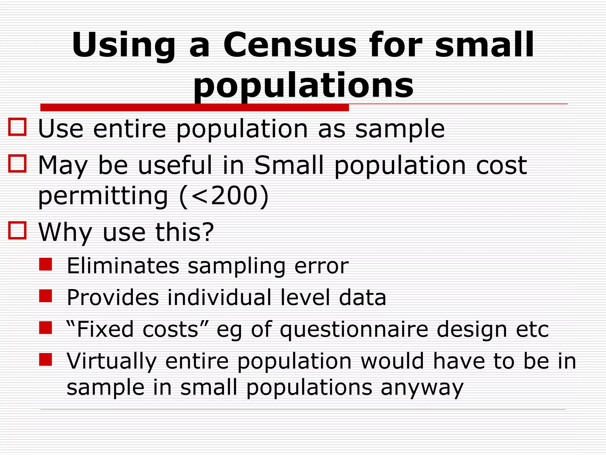 Using a Census for small populations Use entire population as sample May be useful in Small population cost permitting (<200) Why use this? Eliminates sampling error Provides individual level data “ Fixed costs” eg of questionnaire design etc Virtually entire population would have to be in sample in small populations anyway 