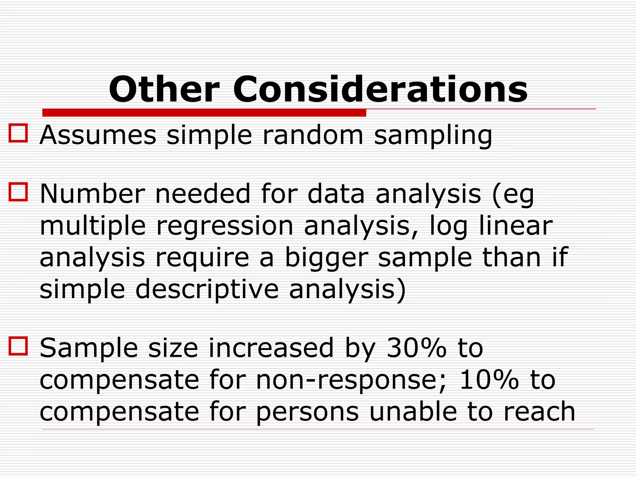 Other Considerations Assumes simple random sampling Number needed for data analysis (eg multiple regression analysis, log linear analysis require a bigger sample than if simple descriptive analysis) Sample size increased by 30% to compensate for non-response; 10% to compensate for persons unable to reach 