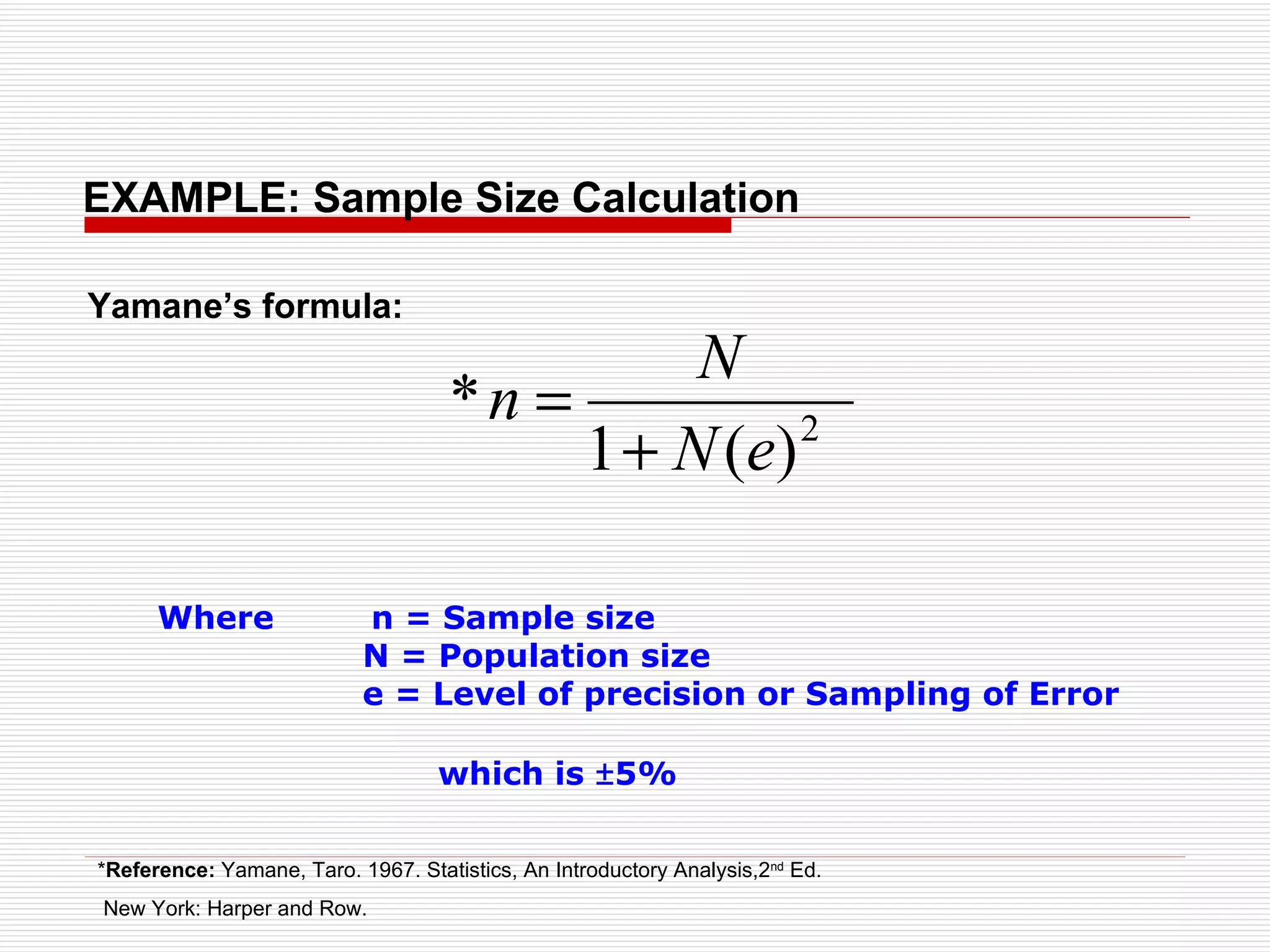 EXAMPLE: Sample Size Calculation Where  n = Sample size N = Population size e = Level of precision or Sampling of Error  which is  ± 5% Yamane’s formula: * Reference:  Yamane, Taro. 1967. Statistics, An Introductory Analysis,2 nd  Ed. New York: Harper and Row.   