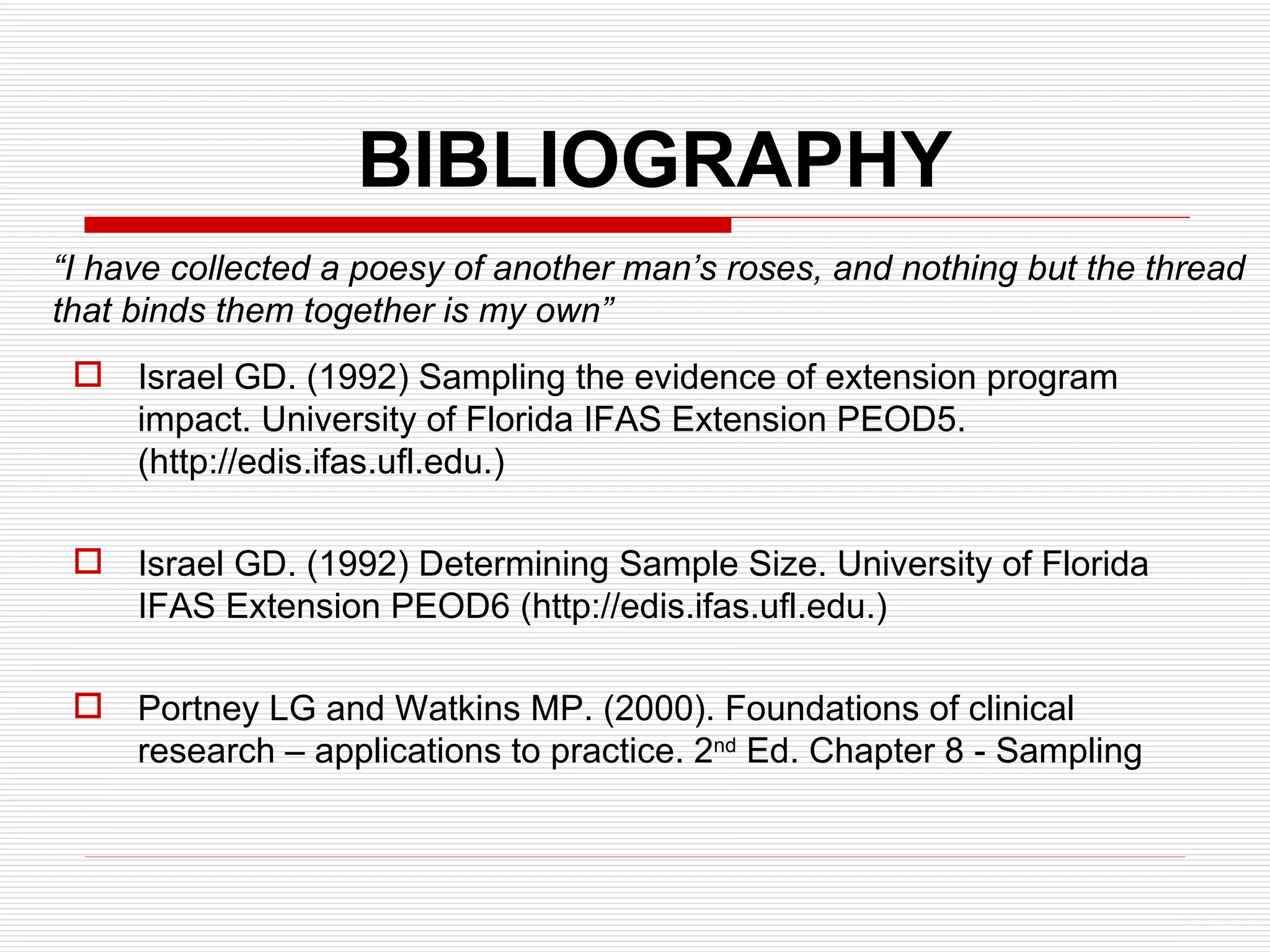 BIBLIOGRAPHY Israel GD. (1992) Sampling the evidence of extension program impact. University of Florida IFAS Extension PEOD5. (http://edis.ifas.ufl.edu.) Israel GD. (1992) Determining Sample Size. University of Florida IFAS Extension PEOD6 (http://edis.ifas.ufl.edu.) Portney LG and Watkins MP. (2000). Foundations of clinical research – applications to practice. 2 nd  Ed. Chapter 8 - Sampling “ I have collected a poesy of another man’s roses, and nothing but the thread that binds them together is my own” 