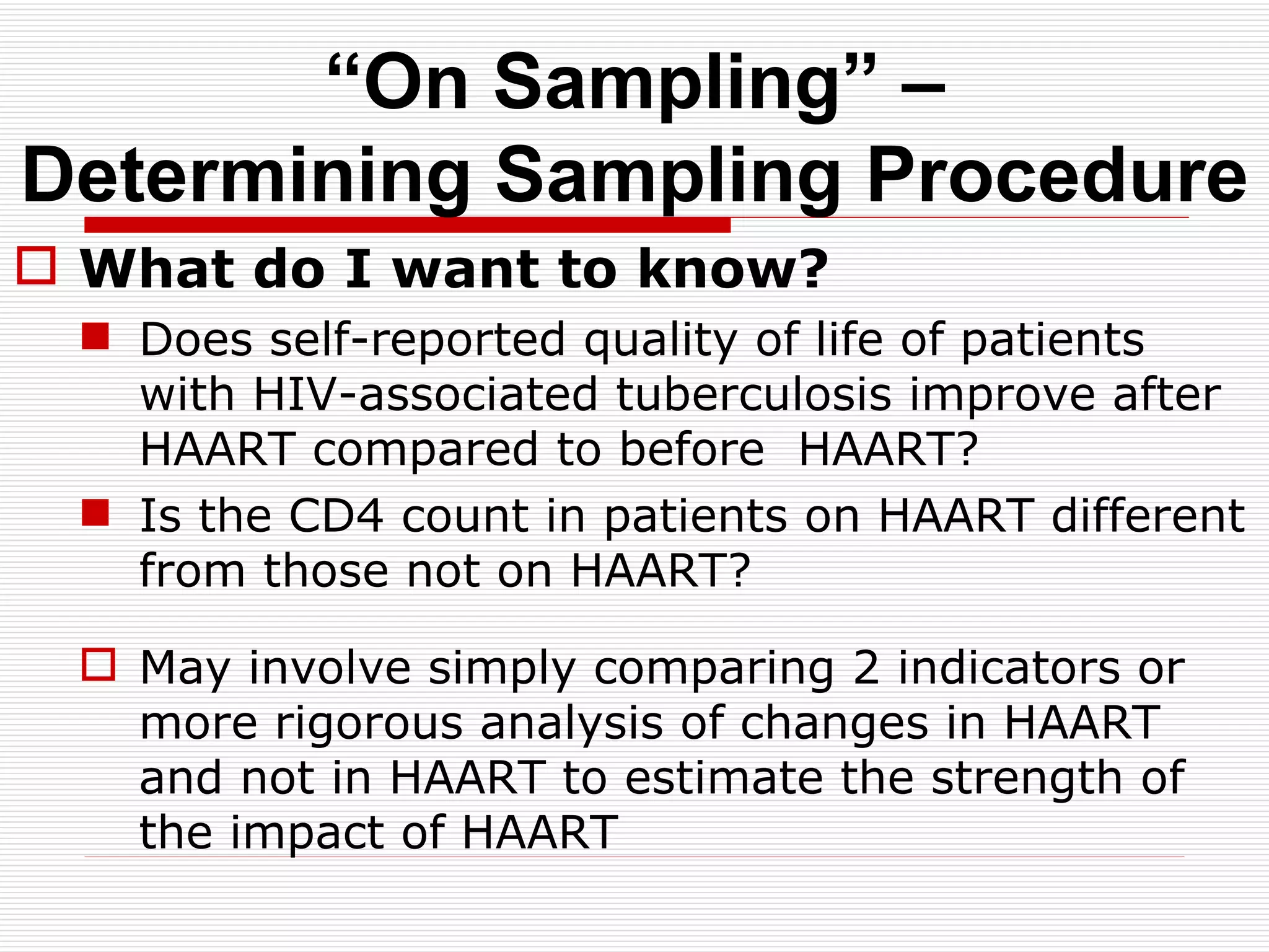 “ On Sampling” – Determining Sampling Procedure What do I want to know? Does self-reported quality of life of patients with HIV-associated tuberculosis improve after HAART compared to before  HAART? Is the CD4 count in patients on HAART different from those not on HAART? May involve simply comparing 2 indicators or more rigorous analysis of changes in HAART and not in HAART to estimate the strength of the impact of HAART  