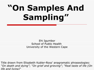 “ On Samples And Sampling” Title drawn from Elisabeth Kubler-Ross’ anagramatic phraseologies:  “On death and dying” ;  “On grief and grieving” ;  “Real taste of life (On life and living) ”  Ehi Igumbor School of Public Health  University of the Western Cape 