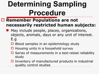 Determining Sampling Procedure Remember Populations are not necessarily restricted human subjects: May include people, places, organizations, objects, animals, days or any unit of interest. E.g Blood samples in an epidemiology study Housing units in a household survey Series of measurements in a test-retest reliability study Inventory of manufactured products in industrial quality control studies 