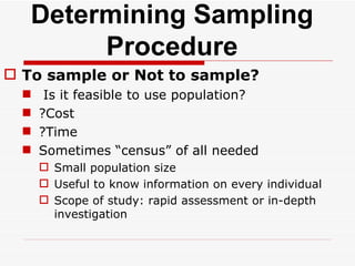 Determining Sampling Procedure To sample or Not to sample? Is it feasible to use population? ?Cost ?Time Sometimes “census” of all needed Small population size  Useful to know information on every individual Scope of study: rapid assessment or in-depth investigation  
