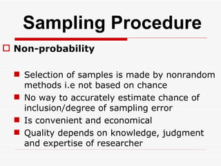 Sampling Procedure Non-probability Selection of samples is made by nonrandom methods i.e not based on chance No way to accurately estimate chance of inclusion/degree of sampling error Is convenient and economical Quality depends on knowledge, judgment and expertise of researcher 