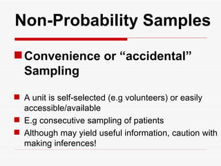   Non-Probability Samples Convenience or “accidental”  Sampling A unit is self-selected (e.g volunteers) or easily accessible/available E.g consecutive sampling of patients  Although may yield useful information, caution with making inferences! 