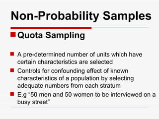   Non-Probability Samples Quota Sampling A pre-determined number of units which have certain characteristics are selected Controls for confounding effect of known characteristics of a population by selecting adequate numbers from each stratum E.g “50 men and 50 women to be interviewed on a busy street” 