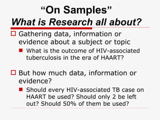 “ On Samples ” What is Research all about? Gathering data, information or evidence about a subject or topic What is the outcome of HIV-associated tuberculosis in the era of HAART? But how much data, information or evidence? Should every HIV-associated TB case on HAART be used? Should only 2 be left out? Should 50% of them be used?  