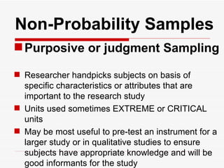   Non-Probability Samples Purposive or judgment Sampling Researcher handpicks subjects on basis of specific characteristics or attributes that are important to the research study Units used sometimes EXTREME or CRITICAL units May be most useful to pre-test an instrument for a larger study or in qualitative studies to ensure subjects have appropriate knowledge and will be good informants for the study 