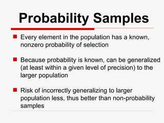   Probability Samples Every element in the population has a known, nonzero probability of selection Because probability is known, can be generalized (at least within a given level of precision) to the larger population Risk of incorrectly generalizing to larger population less, thus better than non-probability samples 