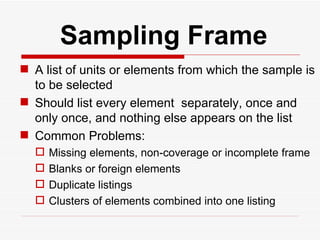   Sampling Frame A list of units or elements from which the sample is to be selected Should list every element  separately, once and only once, and nothing else appears on the list Common Problems: Missing elements, non-coverage or incomplete frame Blanks or foreign elements Duplicate listings Clusters of elements combined into one listing  