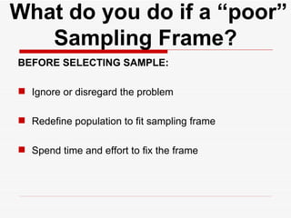   What do you do if a “poor” Sampling Frame? BEFORE SELECTING SAMPLE: Ignore or disregard the problem Redefine population to fit sampling frame Spend time and effort to fix the frame 