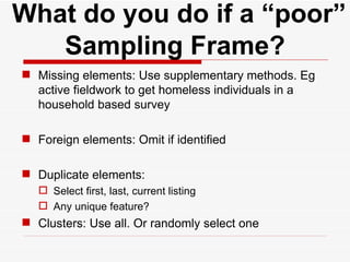   What do you do if a “poor” Sampling Frame? Missing elements: Use supplementary methods. Eg active fieldwork to get homeless individuals in a household based survey Foreign elements: Omit if identified Duplicate elements: Select first, last, current listing Any unique feature? Clusters: Use all. Or randomly select one 