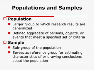 Populations and Samples Population Larger group to which research results are generalized Defined aggregate of persons, objects, or events that meet a specified set of criteria Sample Sub-group of the population Serves as reference group for estimating characteristics of or drawing conclusions about the population 