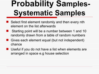   Probability Sa mples- Systematic Samples Select first element randomly and then every nth element on the list afterwards  Starting point will be a number between 1 and 10 randomly drawn from a table of random numbers Gives each element equal (but not independent) chance Useful if you do not have a list when elements are arranged in space e.g house selection 