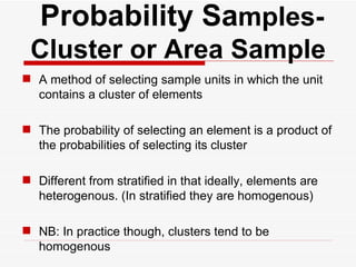   Probability Sa mples- Cluster or Area Sample A method of selecting sample units in which the unit contains a cluster of elements The probability of selecting an element is a product of the probabilities of selecting its cluster Different from stratified in that ideally, elements are heterogenous. (In stratified they are homogenous) NB: In practice though, clusters tend to be homogenous 