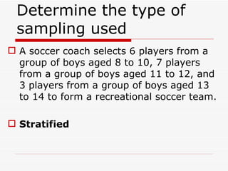 Determine the type of sampling used  A soccer coach selects 6 players from a group of boys aged 8 to 10, 7 players from a group of boys aged 11 to 12, and 3 players from a group of boys aged 13 to 14 to form a recreational soccer team. Stratified 