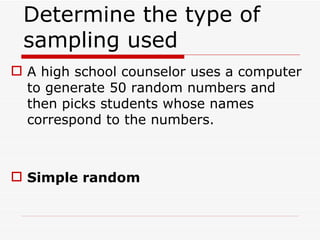 Determine the type of sampling used  A high school counselor uses a computer to generate 50 random numbers and then picks students whose names correspond to the numbers. Simple random 