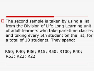 The second sample is taken by using a list from the Division of Life Long Learning unit  of adult learners who take part-time classes and taking every 5th student on the list, for a total of 10 students. They spend:  R50; R40; R36; R15; R50; R100; R40; R53; R22; R22 