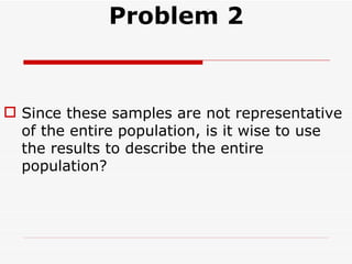 Problem 2 Since these samples are not representative of the entire population, is it wise to use the results to describe the entire population? 