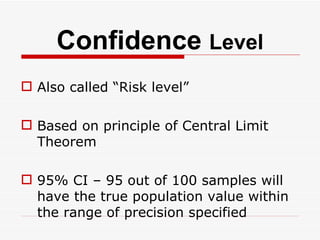 Confidence  Level Also called “Risk level” Based on principle of Central Limit Theorem 95% CI – 95 out of 100 samples will have the true population value within the range of precision specified 