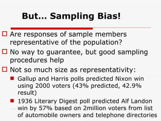 But… Sampling Bias! Are responses of sample members representative of the population? No way to guarantee, but good sampling procedures help Not so much size as representativity: Gallup and Harris polls predicted Nixon win using 2000 voters (43% predicted, 42.9% result) 1936 Literary Digest poll predicted Alf Landon win by 57% based on 2million voters from list of automobile owners and telephone directories 