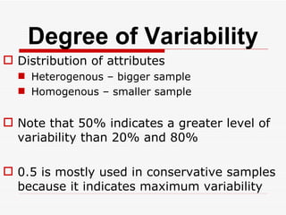 Degree of Variability Distribution of attributes Heterogenous – bigger sample Homogenous – smaller sample Note that 50% indicates a greater level of variability than 20% and 80% 0.5 is mostly used in conservative samples because it indicates maximum variability 
