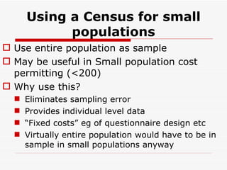 Using a Census for small populations Use entire population as sample May be useful in Small population cost permitting (<200) Why use this? Eliminates sampling error Provides individual level data “ Fixed costs” eg of questionnaire design etc Virtually entire population would have to be in sample in small populations anyway 