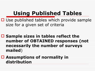 Using Published Tables Use published tables which provide sample size for a given set of criteria Sample sizes in tables reflect the number of OBTAINED responses (not necessarily the number of surveys mailed ) Assumptions of normality in distribution 