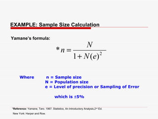 EXAMPLE: Sample Size Calculation Where  n = Sample size N = Population size e = Level of precision or Sampling of Error  which is  ± 5% Yamane’s formula: * Reference:  Yamane, Taro. 1967. Statistics, An Introductory Analysis,2 nd  Ed. New York: Harper and Row.   
