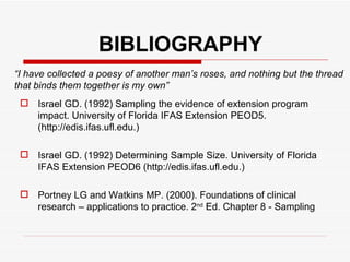 BIBLIOGRAPHY Israel GD. (1992) Sampling the evidence of extension program impact. University of Florida IFAS Extension PEOD5. (http://edis.ifas.ufl.edu.) Israel GD. (1992) Determining Sample Size. University of Florida IFAS Extension PEOD6 (http://edis.ifas.ufl.edu.) Portney LG and Watkins MP. (2000). Foundations of clinical research – applications to practice. 2 nd  Ed. Chapter 8 - Sampling “ I have collected a poesy of another man’s roses, and nothing but the thread that binds them together is my own” 