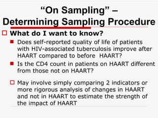 “ On Sampling” – Determining Sampling Procedure What do I want to know? Does self-reported quality of life of patients with HIV-associated tuberculosis improve after HAART compared to before  HAART? Is the CD4 count in patients on HAART different from those not on HAART? May involve simply comparing 2 indicators or more rigorous analysis of changes in HAART and not in HAART to estimate the strength of the impact of HAART  